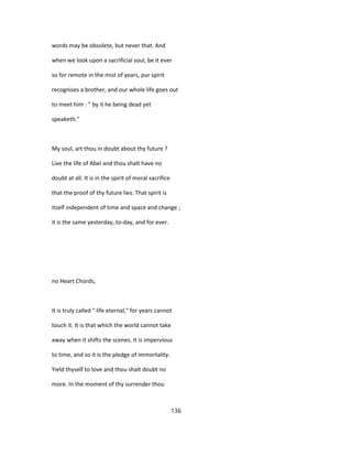 words may be obsolete, but never that. And
when we look upon a sacrificial soul, be it ever
so for remote in the mist of years, pur spirit
recognises a brother, and our whole life goes out
to meet him : " by it he being dead yet
speaketh."
My soul, art thou in doubt about thy future ?
Live the life of Abel and thou shalt have no
doubt at all. It is in the spirit of moral sacrifice
that the proof of thy future lies. That spirit is
itself independent of time and space and change ;
it is the same yesterday, to-day, and for ever.
no Heart Chords,
It is truly called " life eternal," for years cannot
touch it. It is that which the world cannot take
away when it shifts the scenes. It is impervious
to time, and so it is the pledge of immortality.
Yield thyself to love and thou shalt doubt no
more. In the moment of thy surrender thou
136
 