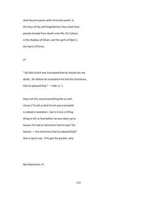shalt become green with immortal youth. In
the hour of thy self-forgetfulness thou shalt have
passed already from death unto life, for Calvary
is the shadow of Olivet, and the spirit of Abel is
the Spirit of Christ.
LV.
" By faith Enoch was translated that he should not see
death ; for before his translation he had this testimony,
that he pleased God." — Heb. xi. 5.
Does not this sound something like an anti-
climax } To tell us that Enoch was translated
is indeed a revelation ; but is it not a trifling
thing to tell us that before he was taken up to
heaven he had an intimation that he was^ for
heaven — the testimony that he pleased God?
One is apt to say : if he got the greater, why
My Aspirations. hi
137
 