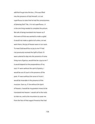 add that he got also the less ; if he was lifted
into the presence of God Himself, is it not
superfluous to state that he had the consciousness
of pleasing God ? No ; it is not superfluous ; it
is the one thing needed to complete the picture.
We talk of being translated into heaven as if
that were all that was wanted to make us glad.
It would not make us glad at all unless, ere we
went there, the joy of heaven were in our souls.
To meet God would be no joy to me if I had
riot previously received the Spifii of God. If I
were ushered to-day into the presence of some
living man of genius, would that be a joy to me ?
It would depend on the preparedness of my
soul. If I were without the spirit of poetry, I
would be out of court in the presence of the
poet. If I were without the sense of music I
would be miserable in the presence of the
musician. Even so, if I be without the Spirit
of heaven, it would be my greatest misery to be
translated into heaven. I would call to the rocks
to hide me, and to the mountains to cover me
from the face of that august Presence that had
138
 