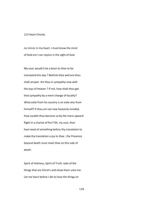 112 Heart Chords.
no mirror in my heart. I must know the mind
of God ere I can rejoice in the sight of God.
My soul, would it be a boon to thee to be
translated this day ? Bethink thee well ere thou
shalt answer. Art thou in sympathy now with
the joys of heaven ? If not, how shalt thou get
that sympathy by a mere change of locality?
What exile from his country is an exile also from
himself? If thou art not now heavenly-minded,
how couldst thou become so by the mere upward
flight in a chariot of fire? Oh, my soul, thoii
hast need of something before thy translation to
make thy translation a joy to thee ; the Presence
beyond death must meet thee on this side of
death.
Spirit of Holiness, Spirit of Truth, take of the
things that are Christ's and show them unto me.
Let me learn before I die to love the things on
139
 