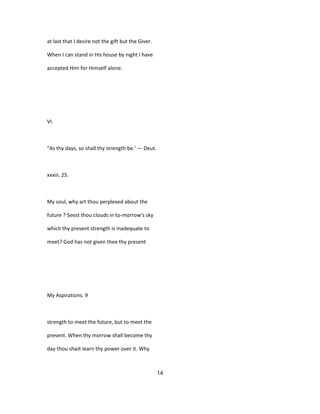 at last that I desire not the gift but the Giver.
When I can stand in His house by night I have
accepted Him for Himself alone.
VI.
"As thy days, so shall thy strength be.' — Deut.
xxxiii. 25.
My soul, why art thou perplexed about the
future ? Seest thou clouds in to-morrow's sky
which thy present strength is inadequate to
meet? God has not given thee thy present
My Aspirations. 9
strength to meet the future, but to meet the
present. When thy morrow shall become thy
day thou shaJt learn thy power over it. Why
14
 