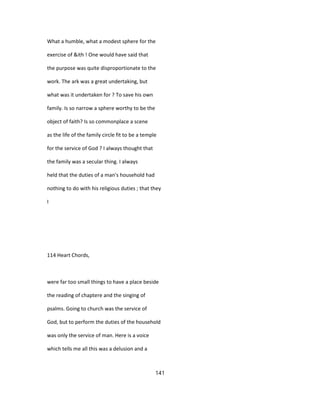 What a humble, what a modest sphere for the
exercise of &ith ! One would have said that
the purpose was quite disproportionate to the
work. The ark was a great undertaking, but
what was it undertaken for ? To save his own
family. Is so narrow a sphere worthy to be the
object of faith? Is so commonplace a scene
as the life of the family circle fit to be a temple
for the service of God ? I always thought that
the family was a secular thing. I always
held that the duties of a man's household had
nothing to do with his religious duties ; that they
I
114 Heart Chords,
were far too small things to have a place beside
the reading of chaptere and the singing of
psalms. Going to church was the service of
God, but to perform the duties of the household
was only the service of man. Here is a voice
which tells me all this was a delusion and a
141
 