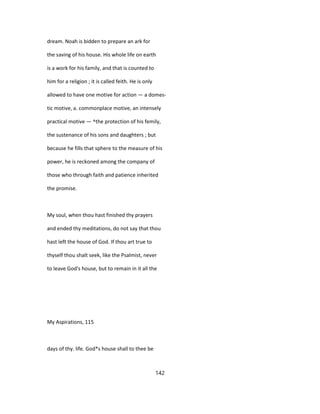 dream. Noah is bidden to prepare an ark for
the saving of his house. His whole life on earth
is a work for his family, and that is counted to
him for a religion ; it is called feith. He is only
allowed to have one motive for action — a domes-
tic motive, a. commonplace motive, an intensely
practical motive — ^the protection of his femily,
the sustenance of his sons and daughters ; but
because he fills that sphere to the measure of his
power, he is reckoned among the company of
those who through faith and patience inherited
the promise.
My soul, when thou hast finished thy prayers
and ended thy meditations, do not say that thou
hast left the house of God. If thou art true to
thyself thou shalt seek, like the Psalmist, never
to leave God's house, but to remain in it all the
My Aspirations, 115
days of thy. life. God*s house shall to thee be
142
 