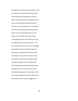everywhere, and thine own house shall be a part
of it. When thou enterest into thy home thou
shalt feel that thou art going into a temple, a
place of Divine worship, an atmosphere of holy
service. Thou shalt feel that all the duties of
this place are consecrated, that it is none other
than the house of God and one of the gates to
heaven. Thou shalt feel that every one of its
duties is an act of high communion. If thou
art breaking thy bread to the family circle thou
art fulfilling one form of the command : " this
do in remembrance of me." If thou art shedding
the warmth of thy love around the domestic
hearth, thou art giving to the members of thy
household, it may be, their first sense of God.
How shall they love the Divine Father except
through the image of a human fatherhood?
How shall they prize the Divine Brother except
through the form of a human brotherhood?
How shall they appreciate th6 revelation of the
house with manymansions if their experience of
an earthly home has not been suggestive of
143
 
