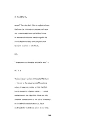ii6 Heart Chords,
peace ? Therefore be it thine to make thy house
His house. Be it thine to consecrate each word
and look and deed in the social life of home.
Be it thine to build thine ark of refiige for the
wants of common day; verily, thy labour of
love shall be called an act of &ith.
LVII.
" He went out not knowing whithw he went" —
HEa xL &
These words are spoken of the call of Abraham
— ^his call to the secular work of founding a
nation. It is a great mistake to think that faith
is only needed for religious matters. . I cannot
take without it one step in life. Think you that
Abraham is an exception to the rule of humanity?
He is but the illustration of its rule. To all
youth as to his youth there comes at one time a
144
 