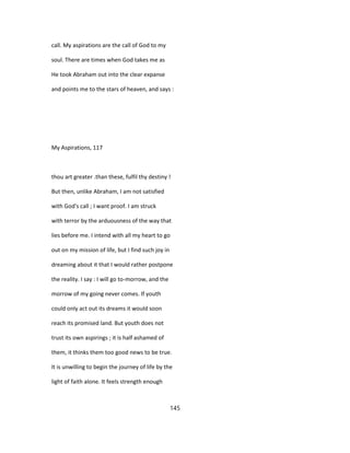 call. My aspirations are the call of God to my
soul. There are times when God takes me as
He took Abraham out into the clear expanse
and points me to the stars of heaven, and says :
My Aspirations, 117
thou art greater .than these, fulfil thy destiny !
But then, unlike Abraham, I am not satisfied
with God's call ; I want proof. I am struck
with terror by the arduousness of the way that
lies before me. I intend with all my heart to go
out on my mission of life, but I find such joy in
dreaming about it that I would rather postpone
the reality. I say : I will go to-morrow, and the
morrow of my going never comes. If youth
could only act out its dreams it would soon
reach its promised land. But youth does not
trust its own aspirings ; it is half ashamed of
them, it thinks them too good news to be true.
It is unwilling to begin the journey of life by the
light of faith alone. It feels strength enough
145
 