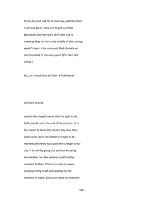 for to-day, but not for to-morrow, and therefore
it will not go on. How is it to get past that
big cloud in to-morrow's sky? How is it to
overleap that barrier in the middle of the coming
week? How is it to surmount that obstacle on
the threshold of the next year? Q^xi faith tell
it that ?
No ; or it would not be faith. • Faith never
ii8 Heart Chords.
reveals the howj it leaves that for sight to do.
Faith points on to the end of the process ; it is
for reason to show the means. My soul, thou
shalt never learn the hidden strength of to-
morrow until thou hast used the strength of to-
day. It is only by going out without knowing
the whither that the whither itself shall be
revealed to thee. There is a reserve power
sleeping in thy heart and waiting for the
moment of need. Go out to meet the moment
146
 