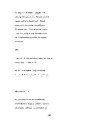 and the power shall come ! Go out in faith,
believing in the unseen door that shall unbar at
thy approach to let thee through ! Go out
undaunted by the coming vision of Mount
Moriah's sacrifice ! Verily, when thou reachest
it thou shalt find what now thou seest not —
that God Himself hath provided for thy sacri-
ficial hour !
LVIII.
•* And I, if I be lifted up from the earth, will draw all
men unto me." — John xii. 32.
Yes, it is Thy dying which hatj? vanquished
all hearts. Only Thy cross of death could prove
My Aspirations, 119
Thy love universal. The crosses of Thy life
bore the burdens of special sufferers ; we have
not all special sufferings, but we must all die.
147
 