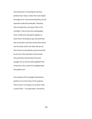 Thou hast borne in Thy dying the common
penalty of our nature, sinless Thou hast reaped
the wages of sin, Thou hast touched the one sad
chord that makes the world akin. Therefore,
Thou Crucified One, we cling to Thee in Thy
crucifixion. Thou art here the meeting-place
of our united souls. We gather together to
meet Thee in the dolorous way. We load Thee
with our burdens, and Thou earnest them alone
into the valley, and on the other side we see
Thee come out unburdened, and we know that
we are free. Thou hast done more by what
Thou hast borne than by what Thou hast
wrought. All our human frailty weighted Thee
at that hour, all our load of sin weighed down
Thy spotless soul.
The revelation of Thy strength only becomes
perfect to me in the climax of Thy weakness.
Thou art nev^r so strong to me as when I hear
it said of Thee : " He saved others. Himself He
148
 