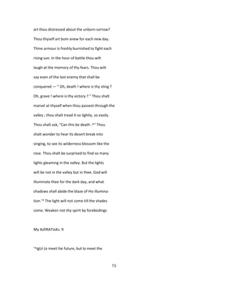 art thou distressed about the unborn sorrow?
Thou thyself art bom anew for each new day.
Thine armour is freshly burnished to fight each
rising sun. In the hour of battle thou wilt
laugh at the memory of thy fears. Thou wilt
say even of the last enemy that shall be
conquered — " Oh, death ! where is thy sting ?
Oh, grave ! where is thy victory ? " Thou shalt
marvel at thyself when thou passest through the
valley ; thou shalt tread it so lightly, so easily.
Thou shalt ask, "Can this be death .^" Thou
shalt wonder to hear its desert break into
singing, to see its wilderness blossom like the
rose. Thou shalt be surprised to find so many
lights gleaming in the valley. But the lights
will be not in the valley but in thee. God will
illuminate thee for the dark day, and what
shadows shall abide the blaze of His illumina-
tion.'* The light will not come till the shades
come. Weaken not thy spirit by forebodings
My AsfiRATioKs. 9
'^IgUi (o meet liie future, but lo meet the
15
 