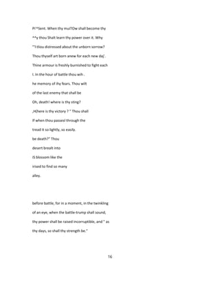 Pi'^Sent. When thy muiTOw shall become thy
^^y thou Shalt learn thy power over it. Why
"'l tliou distressed about the unborn sorrow?
Thou thyself art born anew for each new daj'.
Thine armour is freshly burnished to fight each
I. In the hour of battle thou wih .
he memory of ihy fears. Thou wilt
of the last enemy that shall be
Oh, death! where is thy sting?
,H(here is thy victory ? " Thou shall
If when thou passesl through the
tread it so lightly, so easily.
be death?" Thou
desert brealt into
iS blossom like the
irised to find so many
alley.
before battle, for in a moment, in the twinkling
of an eye, when the battle-trump shall sound,
thy power shall be raised incorruptible, and " as
thy days, so shall thy strength be."
16
 