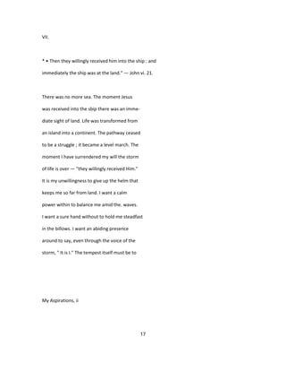 VII.
* • Then they willingly received him into the ship : and
immediately the ship was at the land." — John vi. 21.
There was no more sea. The moment Jesus
was received into the sbip there was an imme-
diate sight of land. Life was transformed from
an island into a continent. The pathway ceased
to be a struggle ; it became a level march. The
moment I have surrendered my will the storm
of life is over — "they willingly received Him."
It is my unwillingness to give up the helm that
keeps me so far from land. I want a calm
power within to balance me amid the. waves.
I want a sure hand without to hold me steadfast
in the billows. I want an abiding presence
around to say, even through the voice of the
storm, " It is I." The tempest itself must be to
My Aspirations, ii
17
 