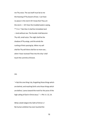 me Thy voice. The sea itself must be to me
the heaving of Thy bosom of love. I can have
no peace in the storm till I know that Thou art
the storm — till I hear the troubled waters saying,
** It is I." But then it shall be immediate land
—land without sea. The thunder shall become
Thy still, small voice. The night shall be the
shadow of Thy wings, and the winds the
rustling of their passing by. When my will
shall be Thy will there shall be no more sea ;
when I have received Thee into the ship I shall
touch the summits of Ararat.
VIII.
' • But this one thing I do, forgetting those things which
are behind, and reaching forth unto those things which
are before, I press toward the mark for the prize of the
high calling of God in Christ Jesus." — Phil. iii. 13, 14.
What a bold religion this faith of Christ is !
No human ambition has ever touched the
18
 