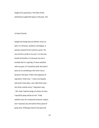 height of its aspirations. The faiths of the
world have sought their glory in the past ; this
12 Heart Chords,
forgets the things that are behind. It has no
past. It is all future, all desire, all longing ; it
presses onward to the mark for a prize. Yet
say not this is pride in my soul ; it is the very
breath of humility. It is because my soul is
humble that it is aspiring. If I were satisfied
with my past, />^/ would be pride. But when I
press on to something in the front I do so
because I feel poor. Pride is the opposite of
aspiration. Pride cries, " I have much goods
laid up for many days ; soul, take thine ease ;
eat, drink, and be merry." Aspiration says,
" Oh ! that I had the wings of a dove, for then
I would fly away and be at rest." Pride
watches over her conquered treasures. Aspira-
tion- traverses sea and land to find a pearl of
great price. Pride goes back to the past and
19
 