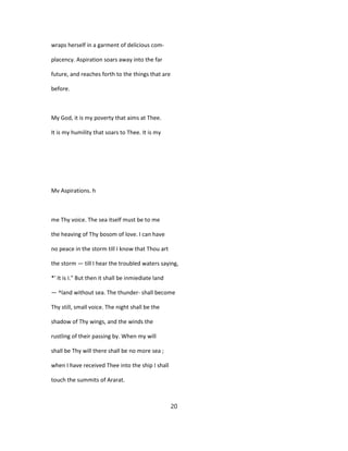 wraps herself in a garment of delicious com-
placency. Aspiration soars away into the far
future, and reaches forth to the things that are
before.
My God, it is my poverty that aims at Thee.
It is my humility that soars to Thee. It is my
Mv Aspirations. h
me Thy voice. The sea itself must be to me
the heaving of Thy bosom of love. I can have
no peace in the storm till I know that Thou art
the storm — till I hear the troubled waters saying,
*' It is I." But then it shall be inmiediate land
— ^land without sea. The thunder- shall become
Thy still, small voice. The night shall be the
shadow of Thy wings, and the winds the
rustling of their passing by. When my will
shall be Thy will there shall be no more sea ;
when I have received Thee into the ship I shall
touch the summits of Ararat.
20
 