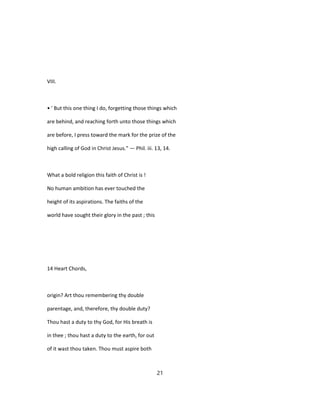 VIII.
• ' But this one thing I do, forgetting those things which
are behind, and reaching forth unto those things which
are before, I press toward the mark for the prize of the
high calling of God in Christ Jesus." — Phil. iii. 13, 14.
What a bold religion this faith of Christ is !
No human ambition has ever touched the
height of its aspirations. The faiths of the
world have sought their glory in the past ; this
14 Heart Chords,
origin? Art thou remembering thy double
parentage, and, therefore, thy double duty?
Thou hast a duty to thy God, for His breath is
in thee ; thou hast a duty to the earth, for out
of it wast thou taken. Thou must aspire both
21
 