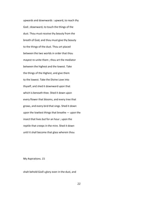 upwards and downwards : upward, to reach thy
God ; downward, to touch the things of the
dust. Thou must receive thy beauty from the
breath of God, and thou must give thy beauty
to the things of the dust. Thou art placed
between the two worlds in order that thou
mayest re-unite them ; thou art the mediator
between the highest and the lowest. Take
the things of the Highest, and give them
to the lowest. Take the Divine Love into
thyself, and shed it downward upon that
which is beneath thee. Shed it down upon
every flower that blooms, and every tree that
grows, and every bird that sings. Shed it down
upon the lowliest things that breathe — upon the
insect that lives but for an hour ; upon the
reptile that creeps in the mire. Shed it down
until it shall become that glass wherein thou
My Aspirations. 15
shalt behold God's glory even in the dust, and
22
 