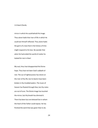 1 6 Heart Chords.
mirror in which He could behold His image.
Thou alone hadst that river of life in which He
could see Himself reflected. Thou alone hadst
the germ of a love that in the fulness of time
might respond to His love. No wonder that
when He had ended the world of matter he
looked for rest in thee!
My soul, thou hast disappointed the Divine
hope. Thou hast not been God's sabbath of
rest. The sun of righteousness has shone on
the river of thy life, but its beams have been
broken in thy troubled waters. The music of
heaven has floated through thee, but thy notes
are out of tune. The Divine image has touched
the mirror, but thy breath has dimmed it.
There has been but one beloved Son in whom
the heart of the Father could repose. He has
finished the work that was given thee to do.
24
 