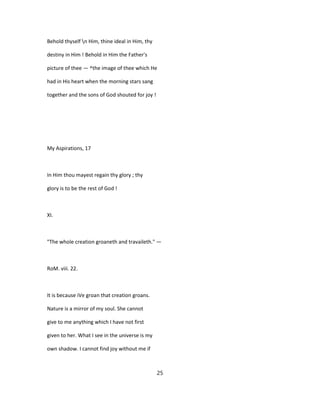 Behold thyself n Him, thine ideal in Him, thy
destiny in Him ! Behold in Him the Father's
picture of thee — ^the image of thee which He
had in His heart when the morning stars sang
together and the sons of God shouted for joy !
My Aspirations, 17
In Him thou mayest regain thy glory ; thy
glory is to be the rest of God !
XI.
"The whole creation groaneth and travaileth." —
RoM. viii. 22.
It is because iVe groan that creation groans.
Nature is a mirror of my soul. She cannot
give to me anything which I have not first
given to her. What I see in the universe is my
own shadow. I cannot find joy without me if
25
 