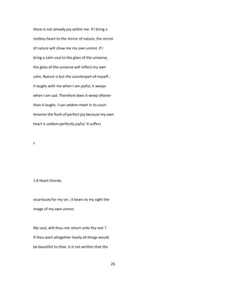 there is not already joy within me. If I bring a
restless heart to the mirror of nature, the mirror
of nature will show me my own unrest. If I
bring a calm soul to the glass of the universe,
the glass of the universe will reflect my own
calm. Nature is but the counterpart of myself ;
it laughs with me when I am joyful, it weeps
when I am sad. Therefore does it weep oftener
than it laughs. I can seldom meet in its coun-
tenance the flush of perfect joy because my own
heart is seldom perfectly joyful. It suffers
c
1 8 Heart Chords.
vicariously for my sin ; it bears to my sight the
image of my own unrest.
My soul, wilt thou not return unto thy rest ?
If thou wert altogether lovely all things would
be beautiful to thee. Is it not written that the
26
 