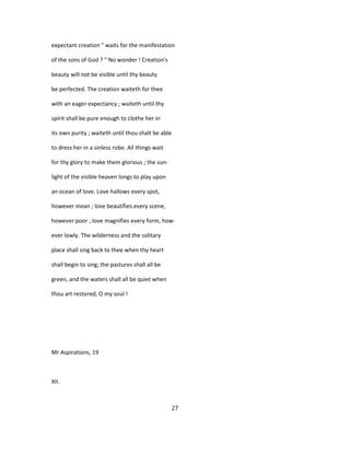 expectant creation " waits for the manifestation
of the sons of God ? " No wonder ! Creation's
beauty will not be visible until thy beauty
be perfected. The creation waiteth for thee
with an eager expectancy ; waiteth until thy
spirit shall be pure enough to clothe her in
its own purity ; waiteth until thou shalt be able
to dress her in a sinless robe. All things wait
for thy glory to make them glorious ; the sun-
light of the visible heaven longs to play upon
an ocean of love. Love hallows every spot,
however mean ; love beautifies every scene,
however poor ; love magnifies every form, how-
ever lowly. The wilderness and the solitary
place shall sing back to thee when thy heart
shall begin to sing; the pastures shall all be
green, and the waters shall all be quiet when
thou art restored, O my soul !
Mr Aspirations, 19
XII.
27
 