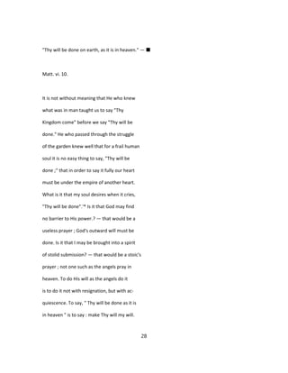 "Thy will be done on earth, as it is in heaven." — ■
Matt. vi. 10.
It is not without meaning that He who knew
what was in man taught us to say "Thy
Kingdom come" before we say "Thy will be
done." He who passed through the struggle
of the garden knew well that for a frail human
soul it is no easy thing to say, "Thy will be
done ;" that in order to say it fully our heart
must be under the empire of another heart.
What is it that my soul desires when it cries,
"Thy will be done".'* Is it that God may find
no barrier to His power.? — that would be a
useless prayer ; God's outward will must be
done. Is it that I may be brought into a spirit
of stolid submission? — that would be a stoic's
prayer ; not one such as the angels pray in
heaven. To do His will as the angels do it
is to do it not with resignation, but with ac-
quiescence. To say, " Thy will be done as it is
in heaven " is to say : make Thy will my will.
28
 