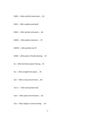 XXXIV. — After youthful consecration .... 64
XXXV. — After a golden evening 66
XXXVI. — After spiritual enthusiasm .... 68
XXXVII. — After patient endurance .... 70
XXXVIII. — After spirittial rest 72
XXXIX. — After power of burden-bearing . . .74
XL.— After the Divine power of loving ... 76
XLI. — After strength from above .... 78
XLII. — After a new sense of vision .... 80
XLI 1 1. — After spiritual desires 82
XLIV. — After power of ministration .... 85
XLV. — After religion in common things . . . 87
3
 