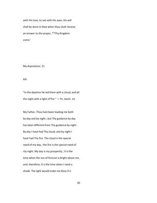 with His love, to see with His eyes. His will
shall be done in thee when thou shalt receive
an answer to the prayer, **Thy Kingdom
come.'
My Aspirations. 21
XIII.
"In the daytime He led them with a cloud, and all
the night with a light of fire." — Ps. Ixxviii. 14.
My Father, Thou hast been leading me both
by day and by night ; but Thy guidance by day
has been different from Thy guidance by night.
By day I have had Thy cloud, and by night I
have had Thy fire. The cloud is the special
need of my day ; the fire is the special need of
riiy night. My day is my prosperity ; it is the
time when the sun of fortune is bright above me,
and, therefore, it is the time when I need a
shade. The light would make me dizzy if it
30
 