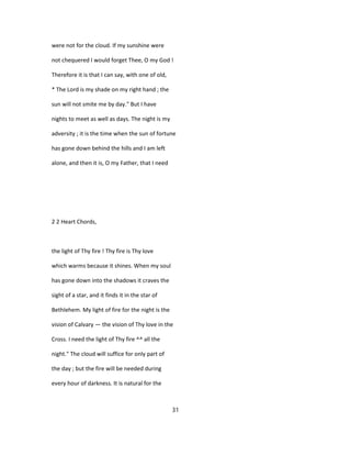 were not for the cloud. If my sunshine were
not chequered I would forget Thee, O my God !
Therefore it is that I can say, with one of old,
* The Lord is my shade on my right hand ; the
sun will not smite me by day." But I have
nights to meet as well as days. The night is my
adversity ; it is the time when the sun of fortune
has gone down behind the hills and I am left
alone, and then it is, O my Father, that I need
2 2 Heart Chords,
the light of Thy fire ! Thy fire is Thy love
which warms because it shines. When my soul
has gone down into the shadows it craves the
sight of a star, and it finds it in the star of
Bethlehem. My light of fire for the night is the
vision of Calvary — the vision of Thy love in the
Cross. I need the light of Thy fire ^^ all the
night." The cloud will suffice for only part of
the day ; but the fire will be needed during
every hour of darkness. It is natural for the
31
 