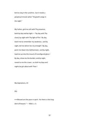 bird to sing in the sunshine ; but it needs a
perpetual miracle when "He giveth songs in
the night."
My Father, gird me still with Thy presence,
both by day and by night — ^by day with Thy
cloud, by night with Thy light of fire ! By day,
teach me to remember my weakness ; and by
night, tell me where lies my strength ! By day,
point me down into Gethsemane ; and by night,
lead me up into the mount of transfigured glory !
By day, show me the burden; and by night,
reveal to me the crown ; so shall my days and
nights be girt about with Thee !
My Aspirations, 23
XIV.
• • Blessed are the poor in spirit : for theirs is the king-
dom of heaven." — Matt. v. 3.
32
 