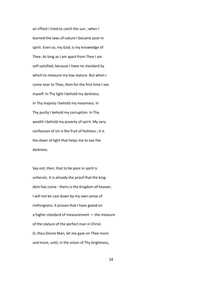 an irffant I tried to catch the sun ; when I
learned the laws of nature I became poor in
spirit. Even so, my God, is my knowledge of
Thee. As long as I am apart from Thee I am
self-satisfied, because I have no standard by
which to measure my low stature. But when I
come near to Thee, then for the first time I see
myself. In Thy light I behold my darkness.
In Thy majesty I behold my meanness. In
Thy purity I behold my corruption. In Thy
wealth I behold my poverty of spirit. My very
confession of sin is the fruit of holiness ; it is
the dawn of light that helps me to see the
darkness.
Say not, then, that to be poor in spirit is
unheroic. It is already the proof that the king-
dom has come : theirs is the kingdom of heaven.
I will not be cast down by my own sense of
nothingness. It proves that I have gazed on
a higher standard of measurement — the measure
of the stature of the perfect man in Christ.
O, thou Divine Man, let me gaze on Thee more
and more, until, in the vision of Thy brightness,
34
 