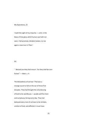 My Aspirations, 25
I loath the sight of my impurity — until, in the
blaze of that glory which human eye hath not
seen, I fall prostrate, blinded, broken, to rise
again a new man in Thee !
XV..
' ' Blessed are they that mourn : for they shall be com-
forted." — Matt. v. 4.
The blessedness of sorrow ! That was a
strange sound to fall on the ear of those first
disciples. They had thought the only blessing
of God to be worldly joy — purple and fine linen
and sumptuous faring every day. They had
believed every man of sorrows to be stricken,
smitten of God, and afflicted. It must have
35
 