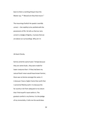 been to them a startling thing to hear the
Master say, ** Blessed are they that mourn."
The mourning of which He speaks is worldly
unrest — the inability to be satisfied with the
possessions of life. He tells us that our very
unrest is a badge of dignity ; it proves that we
are above our surroundings. Why am I in
26 Heart Chords,
famine amid the swine-husks ? Simply because
they are swine-husks ; they were made for
lower creatures than I. If they had been my
natural food I never would have known famine ;
there was no famine amongst the swine. It
is because I have a higher home than earth that
I cannot be filled by earth. It is because the
far country is far from adequate to my nature
that I find myself in want within it. The
greatest comfort is my famine. It is the pledge
of my immortality. It tells me this world does
36
 