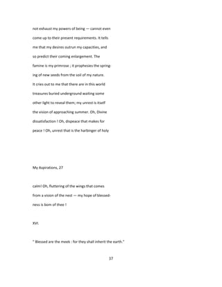 not exhaust my powers of being — cannot even
come up to their present requirements. It tells
me that my desires outrun my capacities, and
so predict their coming enlargement. The
famine is my primrose ; it prophesies the spring-
ing of new seeds from the soil of my nature.
It cries out to me that there are in this world
treasures buried underground waiting some
other light to reveal them; my unrest is itself
the vision of approaching summer. Oh, Divine
dissatisfaction ! Oh, dispeace that makes for
peace ! Oh, unrest that is the harbinger of holy
My Aspirations, 27
calm! Oh, fluttering of the wings that comes
from a vision of the nest — my hope of blessed-
ness is bom of thee !
XVI.
" Blessed are the meek : for they shall inherit the earth."
37
 