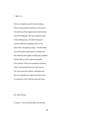 — Matt. v. 5.
There is a meekness which inherits nothing.
There are two kinds of calmness in this world —
the calmness of the stagnant pool and the calm-
ness of the deep sea. The one is quiet because
it has nothing to say ; the other because it
restrains itself from speaking. And it is this
latter that is the glorious thing — not the meek-
ness that speaks not because it is empty, but
the meekness that speaks not because its depths
are full. Why is it that I admire the gentle-
ness of Jesus? 'There are hundreds of voiceless
souls in the world that do not strive nor cry.
Yet I do not call them divine ; wherefore has
this man's gentleness made him g^eat to me.?
It is because in Him I find the calm that I find
28 , Heart Chords,
in nature — the calm which does not exist be-
38
 