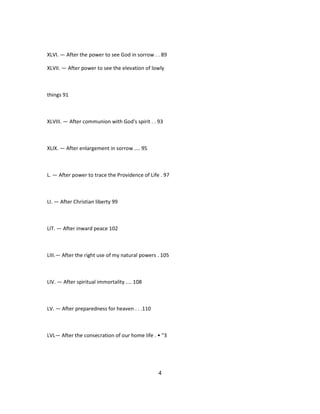 XLVI. — After the power to see God in sorrow . . 89
XLVII. — After power to see the elevation of lowly
things 91
XLVIII. — After communion with God's spirit . . 93
XLIX. — After enlargement in sorrow .... 95
L. — After power to trace the Providence of Life . 97
LI. — After Christian liberty 99
LIT. — After inward peace 102
LIII.— After the right use of my natural powers . 105
LIV. — After spiritual immortality .... 108
LV. — After preparedness for heaven . . .110
LVL— After the consecration of our home life . • "3
4
 