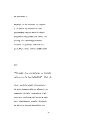 Mr Aspirations. 29
Majesty is Thy self-surrender. Thy Kinghood
is Thy service. Thy power to rule is Thy
power to bear. Thou art the Head over the
body of humanity ; just because, without com-
plaining, Thou takest the pains of all its
members. Thy gentleness hath made Thee
great ; Thy meekness hath inherited the earth.
XVII.
** Blessed are they which do hunger and thirst after
righteousness : for they shall be filled." — Matt. v. 6.
What a wonderful breadth of Divine charity I
He who is altogether righteous will accept from
us even the thirst after righteousness. He will
not reserve His blessing until I become actually
pure ; He will bless my very effort after purity.
He will accept the mere desire of Him ; the
40
 