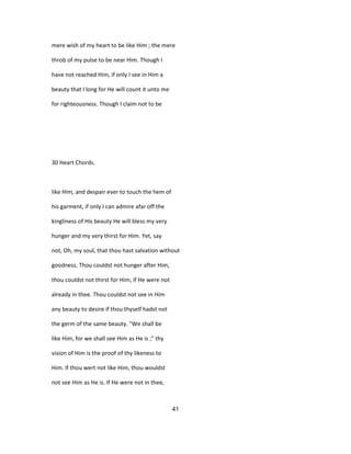 mere wish of my heart to be like Him ; the mere
throb of my pulse to be near Him. Though I
have not reached Him, if only I see in Him a
beauty that I long for He will count it unto me
for righteousness. Though I claim not to be
30 Heart Chords.
like Him, and despair ever to touch the hem of
his garment, if only I can admire afar off the
kingliness of His beauty He will bless my very
hunger and my very thirst for Him. Yet, say
not, Oh, my soul, that thou hast salvation without
goodness. Thou couldst not hunger after Him,
thou couldst not thirst for Him, if He were not
already in thee. Thou couldst not see in Him
any beauty to desire if thou thyself hadst not
the germ of the same beauty. "We shall be
like Him, for we shall see Him as He is ;" thy
vision of Him is the proof of thy likeness to
Him. If thou wert not like Him, thou wouldst
not see Him as He is. If He were not in thee,
41
 