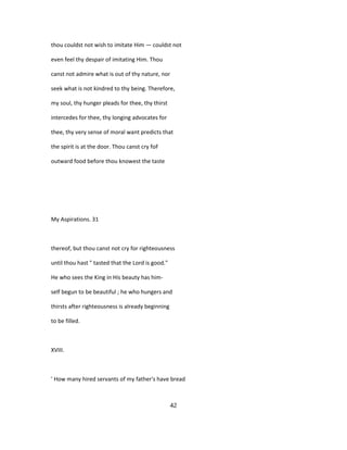 thou couldst not wish to imitate Him — couldst not
even feel thy despair of imitating Him. Thou
canst not admire what is out of thy nature, nor
seek what is not kindred to thy being. Therefore,
my soul, thy hunger pleads for thee, thy thirst
intercedes for thee, thy longing advocates for
thee, thy very sense of moral want predicts that
the spirit is at the door. Thou canst cry foF
outward food before thou knowest the taste
My Aspirations. 31
thereof, but thou canst not cry for righteousness
until thou hast " tasted that the Lord is good."
He who sees the King in His beauty has him-
self begun to be beautiful ; he who hungers and
thirsts after righteousness is already beginning
to be filled.
XVIII.
' How many hired servants of my father's have bread
42
 