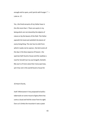 enough and to spare, and I perish with hunger ! " —
Luke xv. 17.
Yes ; the hired servants of my Father have in
this life more than I. There are wants in my
being which are not shared by the objects of
nature or by the beasts of the field. The Father
openeth His hand and satisfieth the desire of
every living thing. The star has its orbit from
which it seeks not to swerve ; the bird carols all
the day in the blue expanse of heaven ; the
sparrow hath found a house and the swallow a
nest for herself; but my soul longeth, fainteth.
My soul is of more value than many sparrows,
yet it has not in this world found a house for
32 Heart Chords,
itself. Whensoever it has proposed to build a
tabernacle on some mount of glory there has
come a cloud and hid the vision from its sight.
Ever as it climbs the mountain it sees a peak
43
 