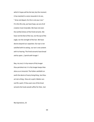 which it hopes will be the last, but the moment
it has reached it a voice resounds in its ear,
" Arise and depart, for this is not your rest."
If in this life only, we have hope, we are of all
creation most miserable. We have not even
the earthly fulness of the hired servants. We
have not the feet of the roe, nor the eye of the
eagle, nor the strength of the lion. We have
desires beyond our capacities. Our eye is not
satisfied with its seeing ; our ear is not content
with its hearing. The hired servants have bread
and to spare ; / perish with hunger !
Nay, my soul, it is by reason of thy hunger
thou perishest not. It is thy hunger keeps thee
alive as an immortal. The Father satisfieth on
earth the desire of every living thing ; but thou
art not a thing : thou art a spirit. Matter can-
not fill a spirit. If thou weri one of the hired
servants the husks would suffice for thee ; but
My Aspirations, 33
44
 