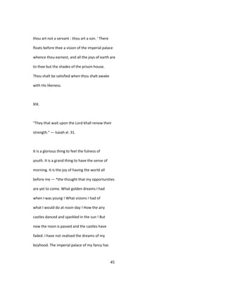 thou art not a servant : thou art a son. ' There
floats before thee a vision of the imperial palace
whence thou earnest, and all the joys of earth are
to thee but the shades of the prison-house.
Thou shalt be satisfied when thou shalt awake
with His likeness.
XIX.
"They that wait upon the Lord khall renew their
strength." — Isaiah xl. 31.
It is a glorious thing to feel the fulness of
youth. It is a grand thing to have the sense of
morning. It is the joy of having the world all
before me — ^the thought that my opportunities
are yet to come. What golden dreams I had
when I was young ! What visions I had of
what I would do at noon-day ! How the airy
castles danced and sparkled in the sun ! But
now the noon is passed and the castles have
faded. I have not realised the dreams of my
boyhood. The imperial palace of my fancy has
45
 