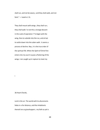 shall run, and not be weary ; and they shall walk, and not
faint." — Isaiah xl. 31.
They shall mount with wings ; they shall run ;
they shall walk ! Is not this a strange descent
in the scale of aspiration ? To begin with the
wing, then to subside into the run, and at last
to settle down into the sober walk : it seems a
process of decline. Nay ; it is the true order of
the spiritual life. When the Spirit of Christ first
enters into my soul it causes a fluttering of the
wings. I am caught up in rapture to meet my
i
36 Heart Chords,
Lord in the air. The world with its allurements
fades in a far distance, and the inhabitants
thereof are as grasshoppers ; my faith as yet is
48
 