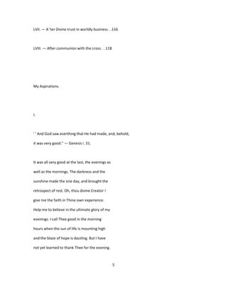 LVII. — A 'ter Divine trust in worldly business . .116
LVIII. — After communion with the cross . . 118
My Aspirations.
I.
' ' And God saw everthing that He had made, and, behold,
it was very good." — Genesis i. 31.
It was all very good at the last, the evenings as
well as the mornings. The darkness and the
sunshine made the one day, and brought the
retrospect of rest. Oh, thou divine Creator !
give me the faith in Thine own experience.
Help me to believe in the ultimate glory of my
evenings. I call Thee good in the morning
hours when the sun of life is mounting high
and the blaze of hope is dazzling. But I have
not yet learned to thank Thee for the evening.
5
 