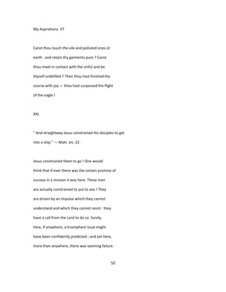 My Aspirations. 37
Canst thou touch the vile and polluted ones ot
earth . and retain thy garments pure ? Canst
thou meet in contact with the sinful and be
thyself undefiled ? Then thou hast finished thy
course with joy — thou hast surpassed the flight
of the eagle !
XXL
" And straightway Jesus constrained His disciples to get
into a ship." — Matt. xiv. 22.
Jesus constrained them to go ! One would
think that if ever there was the certain promise of
success in a mission it was here. These men
are actually constrained to put to sea ! They
are driven by an impulse which they cannot
understand and which they cannot resist : they
have a call from the Lord to do so. Surely,
here, if anywhere, a triumphant issue might
have been confidently predicted ; and yet here,
more than anywhere, there was seeming failure.
50
 