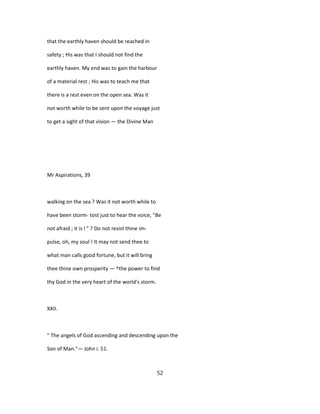 that the earthly haven should be reached in
safety ; His was that I should not find the
earthly haven. My end was to gain the harbour
of a material rest ; His was to teach me that
there is a rest even on the open sea. Was it
not worth while to be sent upon the voyage just
to get a sight of that vision — the Divine Man
Mr Aspirations, 39
walking on the sea ? Was it not worth while to
have been storm- tost just to hear the voice, "Be
not afraid ; it is I " ? Do not resist thine im-
pulse, oh, my soul ! It may not send thee to
what man calls good fortune, but it will bring
thee thine own prosperity — ^the power to find
thy God in the very heart of the world's storm.
XXII.
" The angels of God ascending and descending upon the
Son of Man."— John i. 51.
52
 