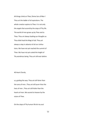 All things climb on Thee, Divine Son of Man !
Thou art the ladder of all aspirations. The
whole creation aspires to Thee. It is not only
the angels that ascend by the steps of Thy life.
The world of men grows up by Thee and to
Thee. Thou art always leading our thoughts as
Thou didst lead the Magi of old. Thou art
always a step in advance of all our civilisa-
tions. We have not yet reached the summit of
Thee. We have not yet scaled the height of
Thy wondrous being. Thou art still ever before
40 Heart Chords,
us, guiding the way. Thou art still fairer than
the sons of men ; Thou art still purer than the
lives of men ; Thou art still holier than the
hearts of men. We ascend to heaven by the
vision of Thee.
On the steps of Thy human life let my soul
53
 