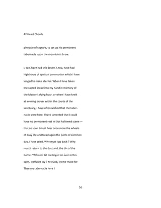 42 Heart Chords.
pinnacle of rapture, to set up his permanent
tabernacle upon the mountain's brow.
I, too, have had this desire. I, too, have had
high hours of spiritual communion which I have
longed to make eternal. When I have taken
the sacred bread into my hand in memory of
the Master's dying hour, or when I have knelt
at evening prayer within the courts of the
sanctuary, I have often wished that the taber-
nacle were here. I have lamented that I could
have no permanent rest in that hallowed scene —
that so soon I must hear once more the wheels
of busy life and tread again the paths of common
day. I have cried, Why must I go back ? Why
must I return to the dust and .the din of the
battle ? Why not let me linger for ever in this
calm, ineffable joy ? My God, let me make for
Thee my tabernacle here !
56
 