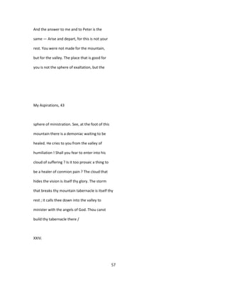 And the answer to me and to Peter is the
same — Arise and depart, for this is not your
rest. You were not made for the mountain,
but for the valley. The place that is good for
you is not the sphere of exaltation, but the
My Aspirations, 43
sphere of ministration. See, at the foot of this
mountain there is a demoniac waiting to be
healed. He cries to you from the valley of
humiliation ! Shall you fear to enter into his
cloud of suffering ? Is it too prosaic a thing to
be a healer of conmion pain ? The cloud that
hides the vision is itself thy glory. The storm
that breaks thy mountain tabernacle is itself thy
rest ; it calls thee down into the valley to
minister with the angels of God. Thou canst
build thy tabernacle there /
XXIV.
57
 