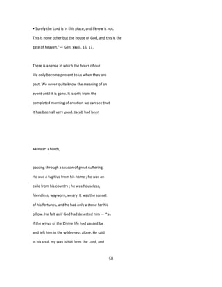 •'Surely the Lord is in this place, and I knew it not.
This is none other but the house of God, and this is the
gate of heaven."— Gen. xxviii. 16, 17.
There is a sense in which the hours of our
life only become present to us when they are
past. We never quite know the meaning of an
event until it is gone. It is only from the
completed morning of creation we can see that
it has been all very good. Jacob had been
44 Heart Chords,
passing through a season of great suffering.
He was a fugitive from his home ; he was an
exile from his country ; he was houseless,
friendless, wayworn, weary. It was the sunset
of his fortunes, and he had only a stone for his
pillow. He felt as if God had deserted him — ^as
if the wings of the Divine life had passed by
and left him in the wilderness alone. He said,
in his soul, my way is hid from the Lord, and
58
 